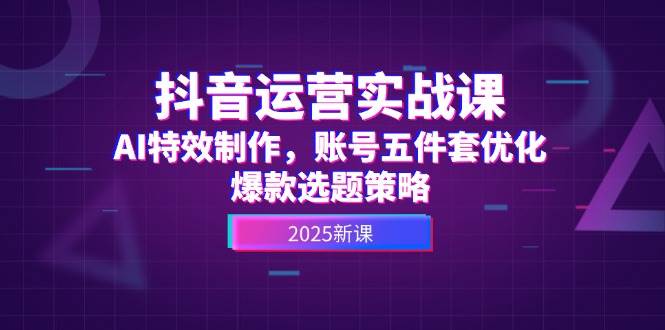 抖音运营实战课，AI特效制作，账号五件套优化，爆款选题策略-创富笔记