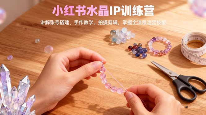 小红书水晶IP训练营,讲解账号搭建、手作教学、拍摄剪辑,全流程运营技能-创富笔记