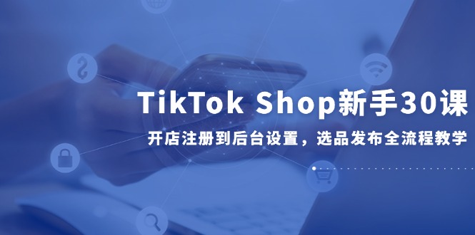 TikTok Shop新手30课，开店注册到后台设置，选品发布全流程教学-创富笔记