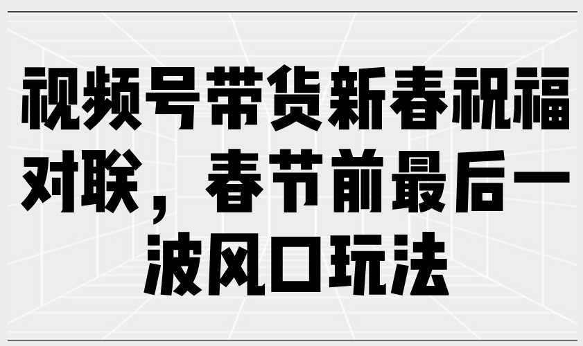 视频号带货新春祝福对联，春节前最后一波风口玩法-创富笔记