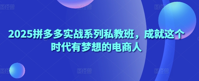 2025拼多多实战系列私教班，成就这个时代有梦想的电商人-创富笔记