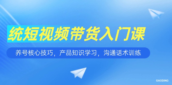 短视频带货入门课，养号核心技巧，产品知识学习，沟通话术训练-创富笔记