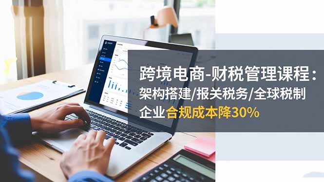 跨境电商-财税管理课程:架构搭建/报关税务/全球税制,企业合规成本降30%-创富笔记