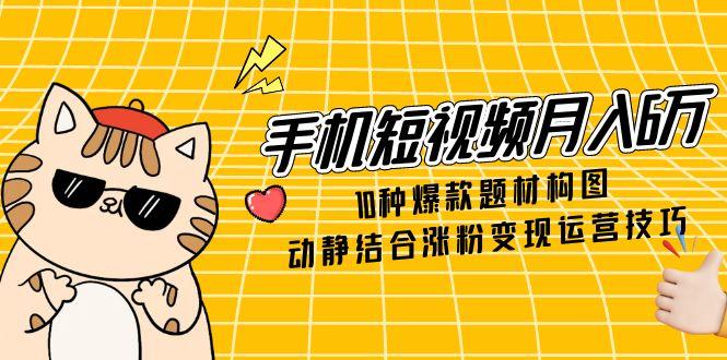 手机短视频月入6万，10种爆款题材构图，动静结合涨粉变现运营技巧-创富笔记