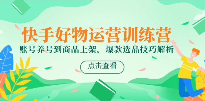 快手好物运营训练营，账号养号到商品上架，爆款选品技巧解析-创富笔记