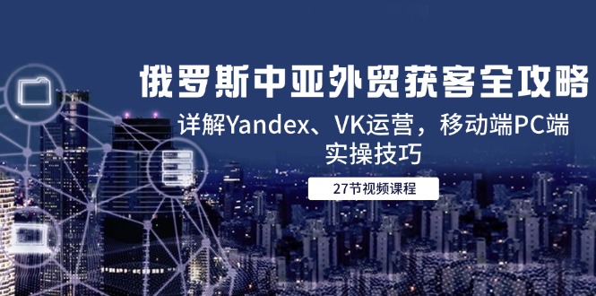 俄罗斯中亚外贸获客全攻略，详解Yandex、VK运营，移动端PC端实操技巧-创富笔记