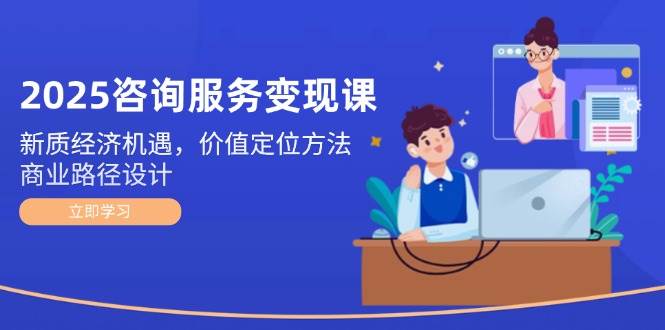 2025咨询服务变现课：新质经济机遇，价值定位方法，商业路径设计-创富笔记