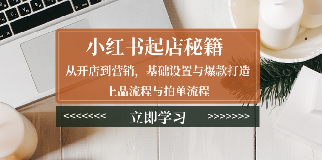小红书起店秘籍：从开店到营销，基础设置与爆款打造、上品流程与拍单流程-创富笔记
