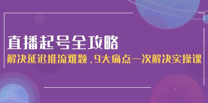 直播起号全攻略：解决延迟推流难题，9大痛点一次解决实操课-创富笔记