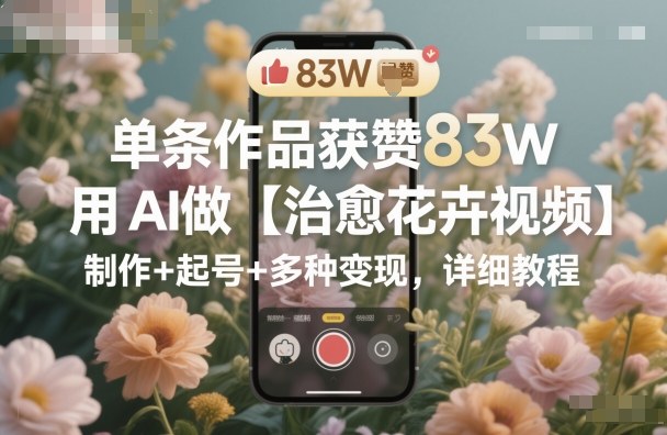 单条作品获赞83W,用AI做【治愈花卉视频】,制作+起号+多种变现,详细教程-创富笔记