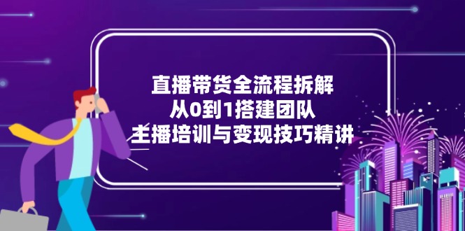直播带货全流程拆解：从0到1搭建团队，主播培训与变现技巧精讲-创富笔记