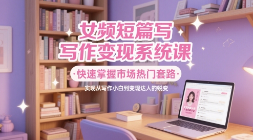 女频短篇写作变现系统课，快速掌握市场热门套路，实现从写作小白到变现达人的蜕变-创富笔记