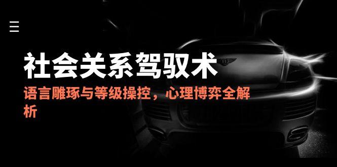 2025社会关系驾驭术，语言雕琢与等级操控，心理博弈全解析-创富笔记