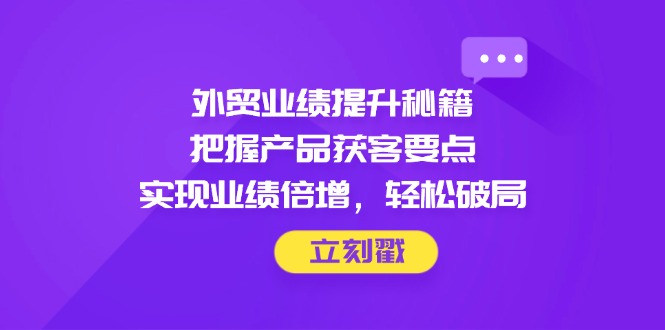 外贸业绩提升秘籍，把握产品获客要点，实现业绩倍增，轻松破局-创富笔记