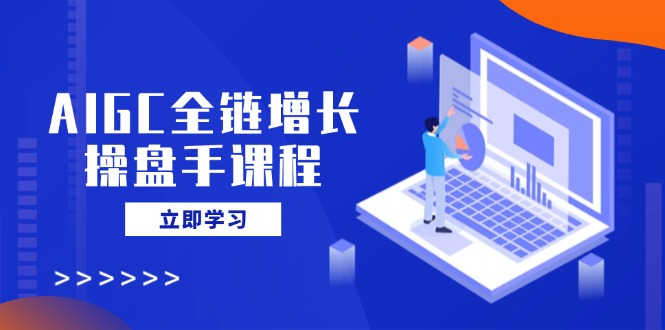 AIGC全链增长操盘手课程，从AI基础到私有化应用，轻松驾驭AI助力营销-创富笔记