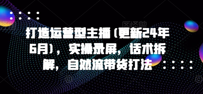打造运营型主播(更新25年5月)，实操录屏，话术拆解，自然流带货打法-创富笔记